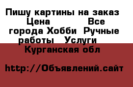 Пишу картины на заказ › Цена ­ 6 000 - Все города Хобби. Ручные работы » Услуги   . Курганская обл.